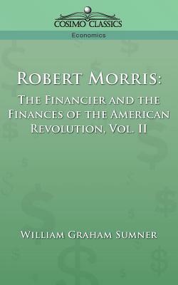 Robert Morris: The Financier and the Finances of the American Revolution, Vol. 2 by William Graham Sumner