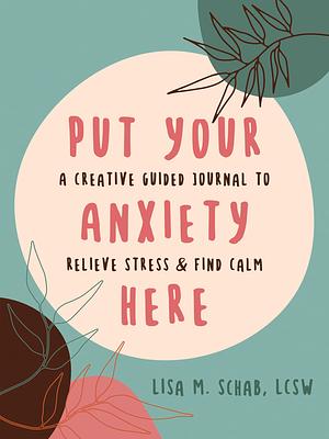 Put Your Anxiety Here: A Creative Guided Journal to Relieve Stress and Find Calm by Lisa M. Schab