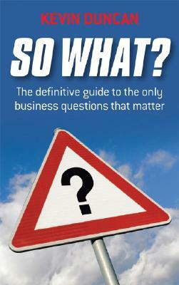 So What?: The Definitive Guide to the Only Business Questions That Matter by Kevin Duncan
