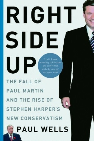Right Side Up: The Fall of Paul Martin and the Rise of Stephen Harper's New Conservatism by Paul Wells