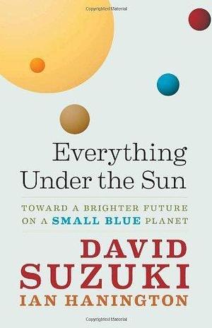 Everything Under the Sun: Toward a Brighter Future on a Small Blue Planet by David T. Suzuki by David Suzuki, David Suzuki