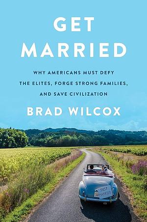 Get Married: Why Americans Must Defy the Elites, Forge Strong Families, and Save Civilization by Brad Wilcox