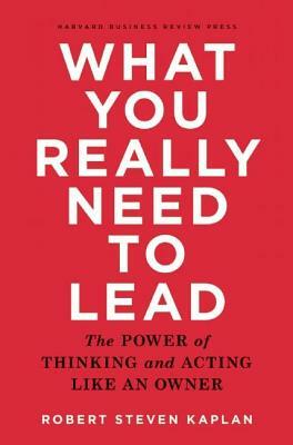 What You Really Need to Lead: The Power of Thinking and Acting Like an Owner by Robert S. Kaplan