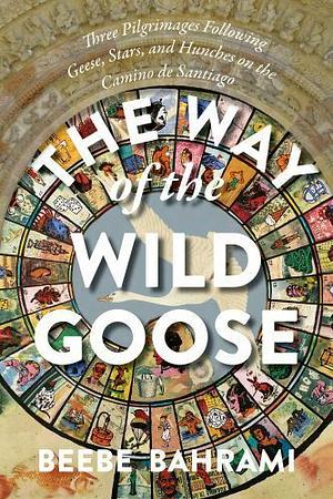 The Way of the Wild Goose: Three Pilgrimages Following Geese, Stars, and Hunches on the Camino de Santiago by Beebe Bahrami
