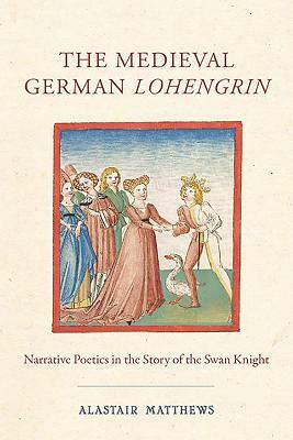 The Medieval German Lohengrin: Narrative Poetics in the Story of the Swan Knight by Alastair Matthews