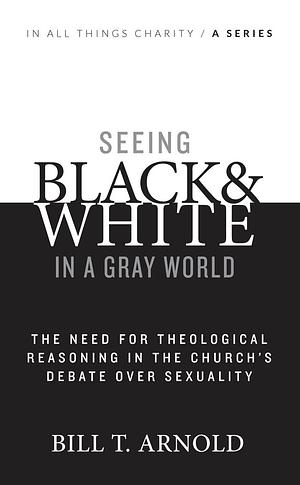 Seeing Black and White in a Gray World: The Need for Theological Reasoning in the Church's Debate Over Sexuality by Bill T. Arnold