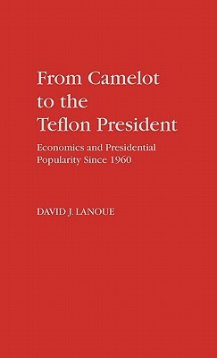 From Camelot to the Teflon President: Economics and Presidential Popularity Since 1960 by David Lanoue
