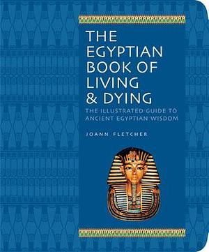 The Egyptian Book of Living & Dying: The Illustrated Guide to Ancient Egyptian Wisdom by Joann Fletcher, Joann Fletcher