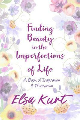 Finding Beauty in the Imperfections of Life: A Book of Inspiration and Motivation by Elsa Kurt