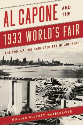 Al Capone and the 1933 World's Fair: The End of the Gangster Era in Chicago by William Elliott Hazelgrove