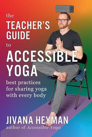 The Teacher's Guide to Accessible Yoga: Best Practices for Sharing Yoga with Every Body by Jivana Heyman