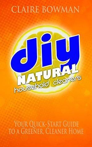 DIY Natural Household Cleaners: Your Quick Start Guide to a Cleaner, Greener Home by Claire Bowman