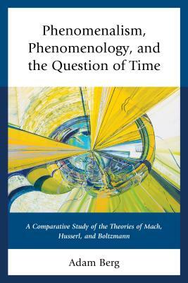 Phenomenalism, Phenomenology, and the Question of Time: A Comparative Study of the Theories of Mach, Husserl, and Boltzmann by Adam Berg