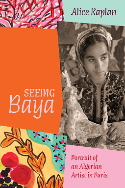 Seeing Baya: Portrait of an Algerian Artist in Paris by Alice Kaplan