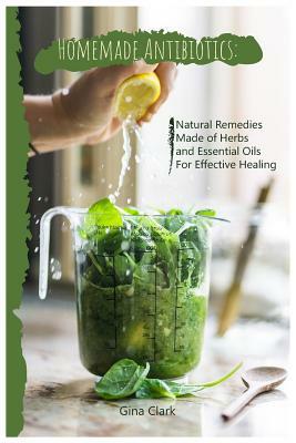 Homemade Antibiotics: Natural Remedies Made of Herbs and Essential Oils for Effective Healing by Gina Clark