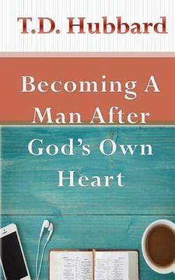 Becoming a Man After God's own Heart by T. D. Hubbard