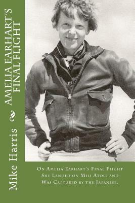 Amelia Earhart's Final Flight: On Amelia Earhart's Final Flight She Landed on Mili Atoll and Was Captured by the Japanese. by David O'Malley, Mike Harris