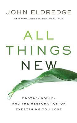 All Things New: Heaven, Earth, and the Restoration of Everything You Love by John Eldredge