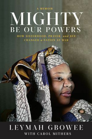 Mighty Be Our Powers: How Sisterhood, Prayer, and Sex Changed a Nation at War by Leymah Gbowee