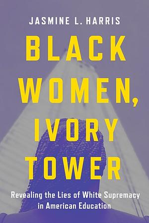 Black Women, Ivory Tower: Revealing the Lies of White Supremacy in American Education by Jasmine L. Harris