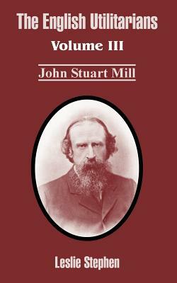 The English Utilitarians: Volume III (John Stuart Mill) by Leslie Stephen