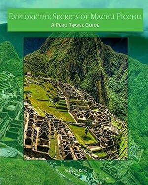 Explore the Secrets of Machu Picchu A Peru Travel Guide by Allison Keys