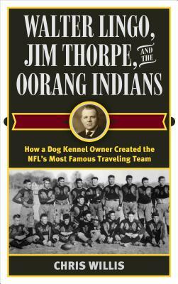 Walter Lingo, Jim Thorpe, and the Oorang Indians: How a Dog Kennel Owner Created the Nfl's Most Famous Traveling Team by Chris Willis