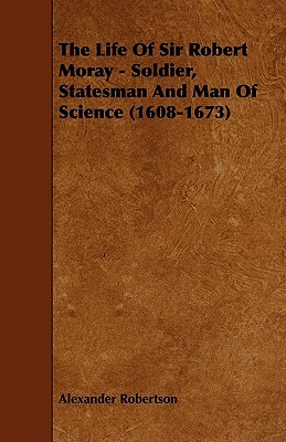 The Life of Sir Robert Moray - Soldier, Statesman and Man of Science (1608-1673) by Alexander Robertson