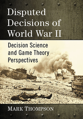 Disputed Decisions of World War II: Decision Science and Game Theory Perspectives by Mark Thompson