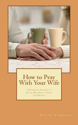How to Pray With Your Wife: 10 Powerful Prayers to Secure Her Heart, Safety, and Destiny by Steve Carlson