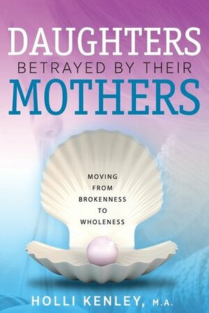 Daughters Betrayed by Their Mothers: Moving from Brokenness to Wholeness by Holli Kenley