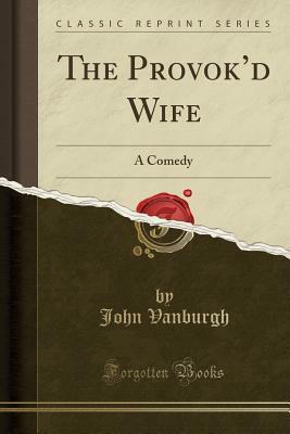 The Provok'd Wife: A Comedy (Classic Reprint) by John Vanburgh