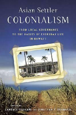 Asian Settler Colonialism: From Local Governance to the Habits of Everyday Life in Hawaii by Candace Fujikane, Jonathan Y. Okamura