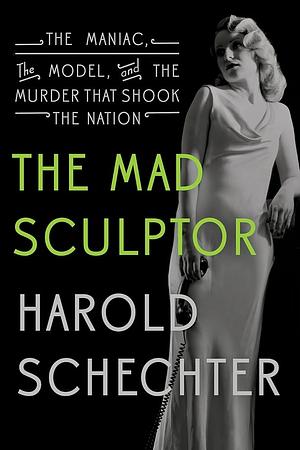 The Mad Sculptor: The Maniac, the Model, and the Murder that Shook the Nation by Harold Schechter