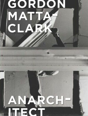 Gordon Matta-Clark: Anarchitect by Cara M. Jordan, Jessamyn Fiore, Antonio Sergio Bessa, Xavier Wrona