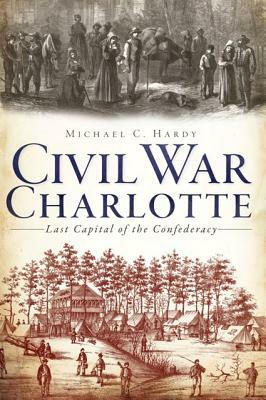 Civil War Charlotte: Last Capital of the Confederacy by Michael C. Hardy