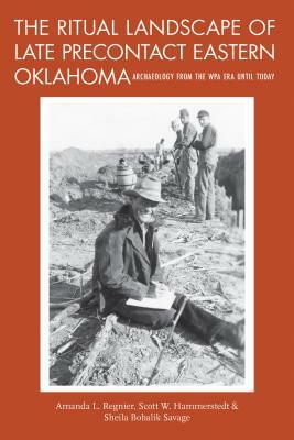 The Ritual Landscape of Late Precontact Eastern Oklahoma: Archaeology from the Wpa Era Until Today by Sheila Bobalik Savage, Scott W. Hammerstedt, Amanda L. Regnier
