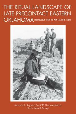 The Ritual Landscape of Late Precontact Eastern Oklahoma: Archaeology from the Wpa Era Until Today by Sheila Bobalik Savage, Amanda L. Regnier, Scott W. Hammerstedt