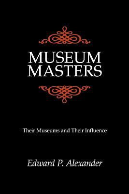 Museum Masters: Their Museums and Their Influence by Edward P. Alexander