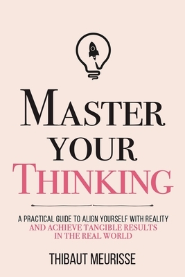 Master Your Thinking: A Practical Guide to Align Yourself with Reality and Achieve Tangible Results in the Real World by Thibaut Meurisse