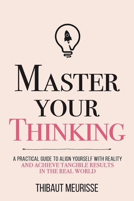 Master Your Thinking: A Practical Guide to Align Yourself with Reality and Achieve Tangible Results in the Real World by Thibaut Meurisse