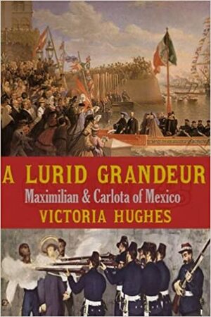 A Lurid Grandeur: Maximilian & Carlota of Mexico by Victoria Hughes