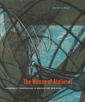 The Women of Atelier 17: Modernist Printmaking in Midcentury New York by Christina Weyl