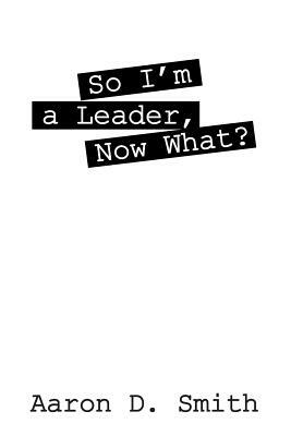 So I'm a Leader, Now What? by Aaron D. Smith