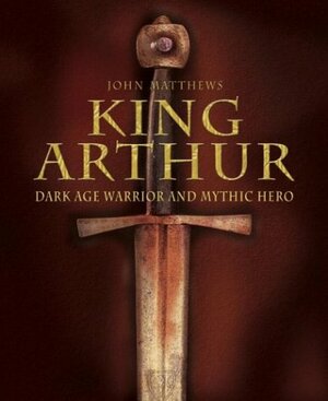 King Arthur: Dark Age Warrior and Mythic Hero by John Matthews