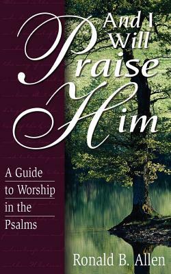 And I Will Praise Him: A Guide to Worship in the Psalms by Ronald B. Allen, Ronald Barclay Allen