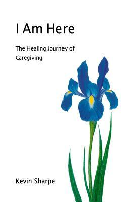 I Am Here: The Healing Journey of Caregiving by Kevin Sharpe
