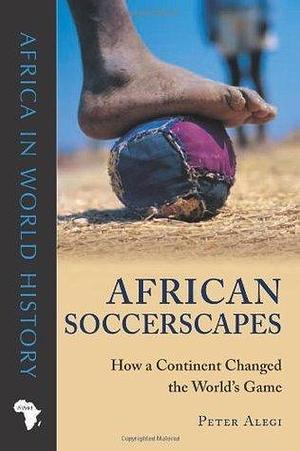 African Soccerscapes: How a Continent Changed the World's Game (Ohio Africa in World History): How a Continent Changed the World's Game by Peter Alegi, Peter Alegi