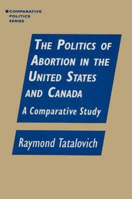 The Politics of Abortion in the United States and Canada: A Comparative Study: A Comparative Study by Raymond Tatalovich