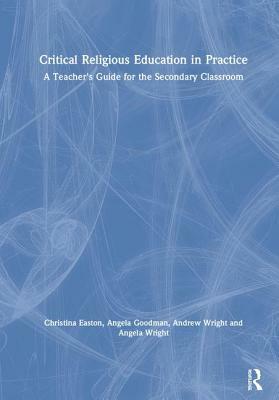 Critical Religious Education in Practice: A Teacher's Guide for the Secondary Classroom by Andrew Wright, Angela Goodman, Christina Easton